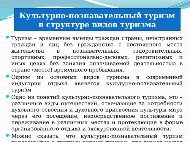 Культурно-познавательный туризм в структуре видов туризма Туризм – временные выезды граждан страны, иностранных граждан и лиц без гражданства с постоянного места жительства в познавательных, оздоровительных, спортивных, профессионально-деловых, религиозных и иных целях без занятия оплачиваемой деятельностью в стране (месте) временного пребывания. Одним из основных видов туризма в современной индустрии отдыха является культурно-познавательный туризм. Одно из понятий культурно-познавательного туризма, это – различные виды путешествий, отвечающие за потребности духовного освоения и духовного присвоения культуры мира через его посещение, непосредственное постижение и переживание в различных местах и протекающие в форме организованного отдыха и экскурсионной деятельности. Можно сказать, что культурно-познавательный туризм пересекается с другими видами туризма, где турист может не только провести досуг с целью отдыха, а узнать для себя новую информацию 