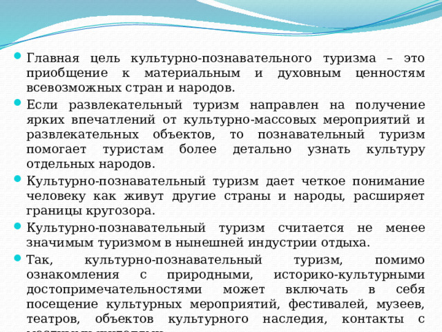 Главная цель культурно-познавательного туризма – это приобщение к материальным и духовным ценностям всевозможных стран и народов. Если развлекательный туризм направлен на получение ярких впечатлений от культурно-массовых мероприятий и развлекательных объектов, то познавательный туризм помогает туристам более детально узнать культуру отдельных народов. Культурно-познавательный туризм дает четкое понимание человеку как живут другие страны и народы, расширяет границы кругозора. Культурно-познавательный туризм считается не менее значимым туризмом в нынешней индустрии отдыха. Так, культурно-познавательный туризм, помимо ознакомления с природными, историко-культурными достопримечательностями может включать в себя посещение культурных мероприятий, фестивалей, музеев, театров, объектов культурного наследия, контакты с местными жителями 