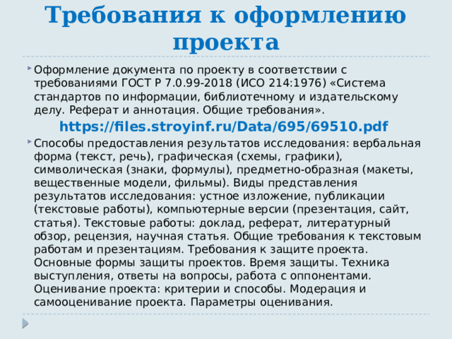 Требования к оформлению проекта Оформление документа по проекту в соответствии с требованиями ГОСТ Р 7.0.99-2018 (ИСО 214:1976) «Система стандартов по информации, библиотечному и издательскому делу. Реферат и аннотация. Общие требования». https://files.stroyinf.ru/Data/695/69510.pdf Способы предоставления результатов исследования: вербальная форма (текст, речь), графическая (схемы, графики), символическая (знаки, формулы), предметно-образная (макеты, вещественные модели, фильмы). Виды представления результатов исследования: устное изложение, публикации (текстовые работы), компьютерные версии (презентация, сайт, статья). Текстовые работы: доклад, реферат, литературный обзор, рецензия, научная статья. Общие требования к текстовым работам и презентациям. Требования к защите проекта. Основные формы защиты проектов. Время защиты. Техника выступления, ответы на вопросы, работа с оппонентами. Оценивание проекта: критерии и способы. Модерация и самооценивание проекта. Параметры оценивания. 