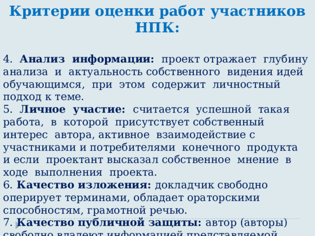 Критерии оценки работ участников НПК:  4. Анализ информации: проект отражает глубину анализа и актуальность собственного видения идей обучающимся, при этом содержит личностный подход к теме. 5. Личное участие: считается успешной такая работа, в которой присутствует собственный интерес автора, активное взаимодействие с участниками и потребителями конечного продукта и если проектант высказал собственное мнение в ходе выполнения проекта. 6. Качество изложения: докладчик свободно оперирует терминами, обладает ораторскими способностям, грамотной речью. 7. Качество публичной защиты: автор (авторы) свободно владеют информацией представляемой работы, что позволяет убедительно и грамотно отвечать на вопросы. Защита работы проиллюстрирована таблицами, слайдами, диаграммами и т.п., соблюдается регламент выступления. 