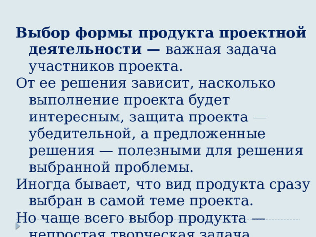 Выбор формы продукта проектной деятельности — важная задача участников проекта. От ее решения зависит, насколько выполнение проекта будет интересным, защита проекта —убедительной, а предложенные решения — полезными для решения выбранной проблемы. Иногда бывает, что вид продукта сразу выбран в самой теме проекта. Но чаще всего выбор продукта — непростая творческая задача. 