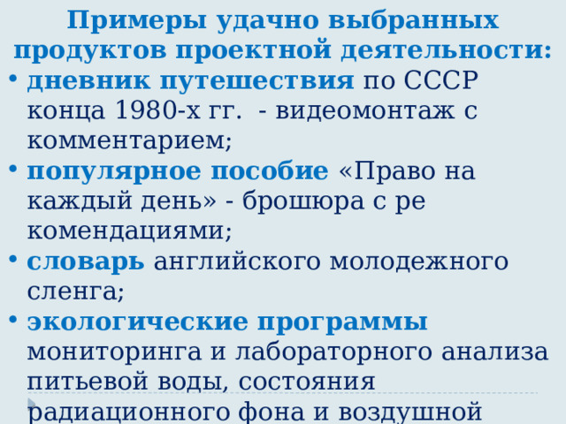 Примеры удачно выбранных продуктов проектной деятельности: дневник путешествия по СССР конца 1980-х гг. - видеомонтаж с комментарием; популярное пособие «Право на каждый день» - брошюра с ре­комендациями; словарь  английского молодежного сленга; экологические программы мониторинга и лабораторного ана­лиза питьевой воды, состояния радиационного фона и воздушной среды в микрорайоне; сборник научно-фантастических сочинений учащихся 6-го класса «Как принимали гостей в Средневековье». 