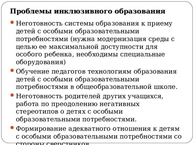 Проблемы инклюзивного образования Неготовность системы образования к приему детей с особыми образовательными потребностями (нужна модернизация среды с целью ее максимальной доступности для особого ребенка, необходимы специальные оборудования) Обучение педагогов технологиям образования детей с особыми образовательными потребностями в общеобразовательной школе. Неготовность родителей других учащихся, работа по преодолению негативных стереотипов о детях с особыми образовательными потребностями. Формирование адекватного отношения к детям с особыми образовательными потребностями со стороны сверстников.        