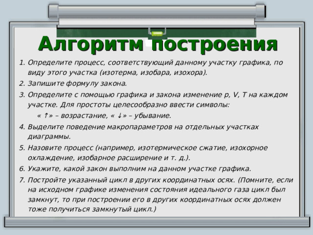 Алгоритм построения Определите процесс, соответствующий данному участку графика, по виду этого участка (изотерма, изобара, изохора). Запишите формулу закона. Определите с помощью графика и закона изменение p, V, T на каждом участке. Для простоты целесообразно ввести символы:  « ↑» – возрастание, « ↓» – убывание.  Выделите поведение макропараметров на отдельных участках диаграммы. Назовите процесс (например, изотермическое сжатие, изохорное охлаждение, изобарное расширение и т. д.). Укажите, какой закон выполним на данном участке графика. Постройте указанный цикл в других координатных осях. (Помните, если на исходном графике изменения состояния идеального газа цикл был замкнут, то при построении его в других координатных осях должен тоже получиться замкнутый цикл.) 