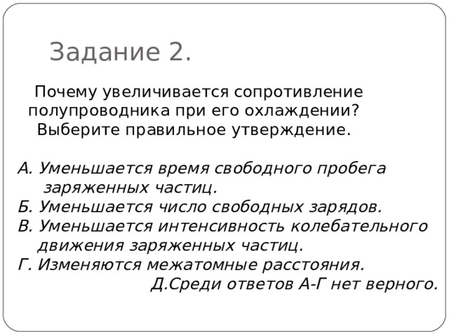 Задание 2.  Почему увеличивается сопротивление полупроводника при его охлаждении?  Выберите правильное утверждение. А. Уменьшается время свободного пробега  заряженных частиц. Б. Уменьшается число свободных зарядов. В. Уменьшается интенсивность колебательного  движения заряженных частиц. Г. Изменяются межатомные расстояния. Д.Среди ответов А-Г нет верного.  