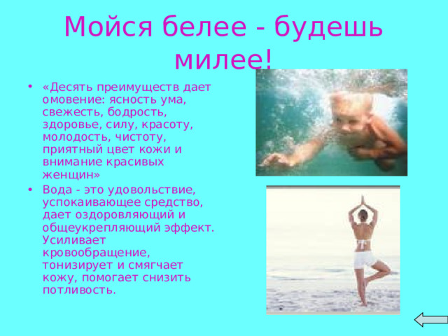 Мойся белее - будешь милее! «Десять преимуществ дает омовение: ясность ума, свежесть, бодрость, здоровье, силу, красоту, молодость, чистоту, приятный цвет кожи и внимание красивых женщин» Вода - это удовольствие, успокаивающее средство, дает оздоровляющий и общеукрепляющий эффект. Усиливает кровообращение, тонизирует и смягчает кожу, помогает снизить потливость.  