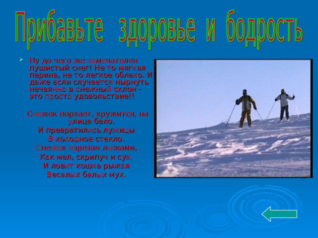 Ну до чего же замечателен пушистый снег! Не то мягкая перина, не то легкое облако. И даже если случается нырнуть нечаянно в снежный склон - это просто удовольствие!!  Снежок порхает, кружится, на улице бело. И превратились лужицы В холодное стекло. Снежок изрезан лыжами, Как мел, скрипуч и сух, И ловит кошка рыжая Веселых белых мух. 