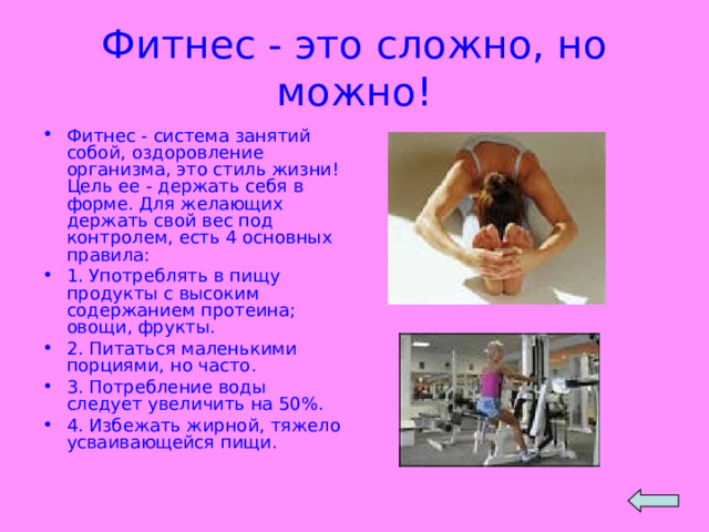 Фитнес - это сложно, но можно! Фитнес - система занятий собой, оздоровление организма, это стиль жизни! Цель ее - держать себя в форме. Для желающих держать свой вес под контролем, есть 4 основных правила: 1. Употреблять в пищу продукты с высоким содержанием протеина; овощи, фрукты. 2. Питаться маленькими порциями, но часто. 3. Потребление воды следует увеличить на 50%. 4. Избежать жирной, тяжело усваивающейся пищи. 