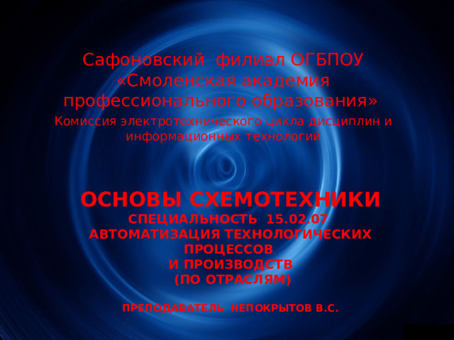 Сафоновский филиал ОГБПОУ «Смоленская академия профессионального образования» Комиссия электротехнического цикла дисциплин и информационных технологий ОСНОВЫ СХЕМОТЕХНИКИ  СПЕЦИАЛЬНОСТЬ 15.02.07  АВТОМАТИЗАЦИЯ ТЕХНОЛОГИЧЕСКИХ ПРОЦЕССОВ  И ПРОИЗВОДСТВ  (ПО ОТРАСЛЯМ)   ПРЕПОДАВАТЕЛЬ НЕПОКРЫТОВ В.С. 