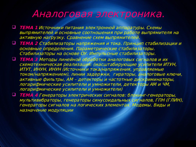  Аналоговая электроника. ТЕМА 1  Источники питания электронной аппаратуры. Схемы выпрямителей и основные соотношения при работе выпрямителя на активную нагрузку. Сравнение схем выпрямителей. ТЕМА 2  Стабилизаторы напряжения и тока. Принцип стабилизации и основные определения. Параметрические стабилизаторы. Стабилизаторы на основе ОУ. Импульсные стабилизаторы. ТЕМА 3  Методы линейной обработки аналоговых сигналов и их схемотехническая реализация: (масштабирующие усилители ИТУН, ИТУТ, ИНУН, ИНУН (Источники тока/напряжения, управляемые током/напряжением), линии задержки, гираторы, аналоговые ключи, активные фильтры, АМ – детекторы и частотные дискриминаторы, логарифмические усилители и умножители, детекторы АМ и ЧМ, логарифмические усилители и умножители) ТЕМА 4  Генераторы электрических сигналов: блокинг-генераторы, мультивибраторы, генераторы синусоидальных сигналов, ГПН (ГЛИН), генераторы сигналов на логических элементах. Модемы. Виды и назначение модуляции   