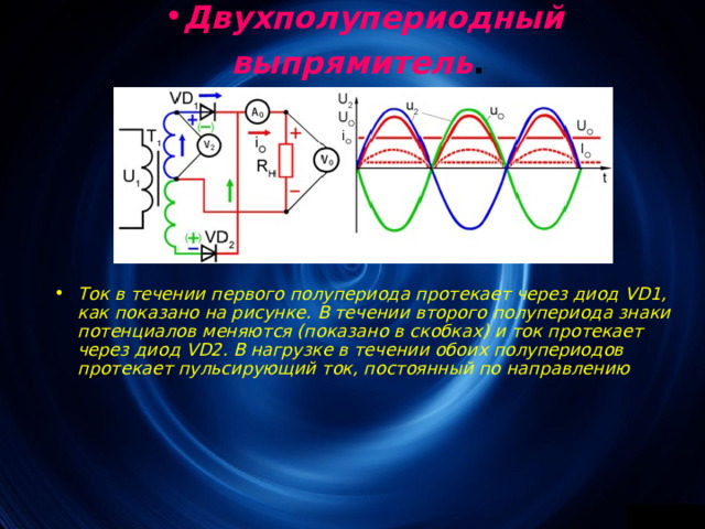 Двухполупериодный выпрямитель .  Ток в течении первого полупериода протекает через диод VD1, как показано на рисунке. В течении второго полупериода знаки потенциалов меняются (показано в скобках) и ток протекает через диод VD2 . В нагрузке в течении обоих полупериодов протекает пульсирующий ток, постоянный по направлению 