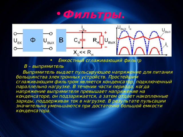 Фильтры . Емкостный сглаживающий фильтр  В – выпрямитель Выпрямитель выдает пульсирующее напряжение для питания большинства электронных устройств. Простейшим сглаживающим фильтром является конденсатор, подключенный параллельно нагрузке. В течении части периода, когда напряжение выпрямителя превышает напряжение на конденсаторе, он подзаряжается, а затем отдает накопленные заряды, поддерживая ток в нагрузке. В результате пульсации значительно уменьшаются при достаточно большой емкости конденсатора.  