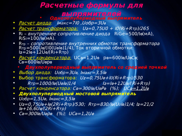 Расчетные формулы для выпрямителей   Однополупериодный выпрямитель Расчет диода :  I макс =7 I 0 , U обр=3 U 0 Расчет трансформатора:  U 2 =0,75 U 0 + I 0( Ri + R тр )/265 R i – внутреннее сопротивление диода  RiGe =500/ I 0 (мА), R i S i =100/ I 0 (мА). R тр  – сопротивление внутренних обмоток трансформатора  R тр =500 U 0 /( I 0( U 0 I 0 )1/4), Ток вторичной обмотки: I 2 =2 I 0 +12 U 0 /( R i + R тр ) Расчет конденсатора :  UC 0 =1,2 U 0 р 0 =600 I 0 / U 0 C 0 ; C 0 =600 I 0 / U 0 р 0 . Двухполупериодный выпрямитель со средней точкой Выбор диода:  U обр =3 U 0 , I макс =3,5 I 0 Выбор трансформатора:  U 2 =0,75 U 0 + I 0 ( Ri + R тр )/530  R тр =1000/I 0 (U 0 I 0 )1/4 I 2 =I 0 +12U 0 /(Ri+R тр ) Расчет конденсатора: С 0 =300 I 0 / U 0 P 0 (%); UC 0 =1,2 U 0 Двухполупериодный мостовой выпрямитель U обр =1,5 U 0 , I макс =3,5 I 0 U 2 =0,75U 0 +I 0 (2Ri+R тр )/530; R тр =830/I 0 (U 0 I 0 )1/4; I 2 =21/2 I 0 +16,6U 0 /(2Ri+R тр ) С 0 =300I 0 /U 0 р 0 (%); UC 0 =1,2U 0 