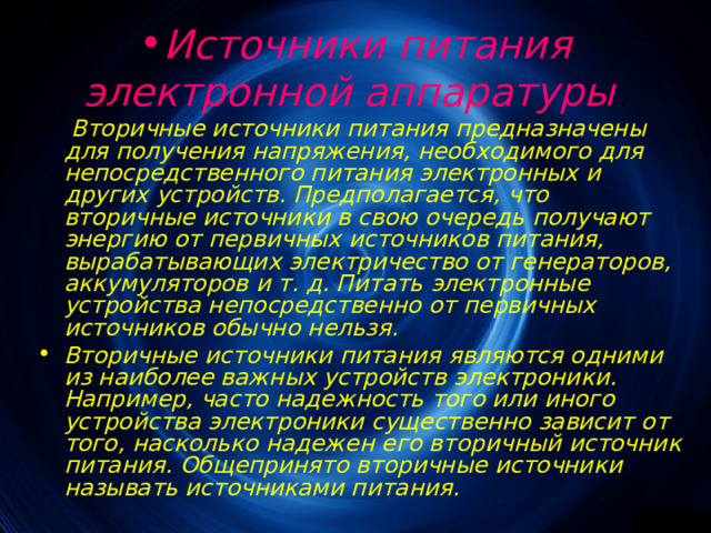 Источники питания электронной аппаратуры .  Вторичные источники питания предназначены для получения напряжения, необходимого для непосредственного питания электронных и других устройств. Предполагается, что вторичные источники в свою очередь получают энергию от первичных источников питания, вырабатыва­ющих электричество от генераторов, аккумуляторов и т. д. Питать электронные устройства непосредственно от пер­вичных источников обычно нельзя. Вторичные источники питания являются одними из наиболее важных устройств электроники. Например, часто надежность того или иного устройства электроники существенно зависит от того, насколько надежен его вторичный источник питания. Общепринято вторичные ис­точники называть источниками питания. 