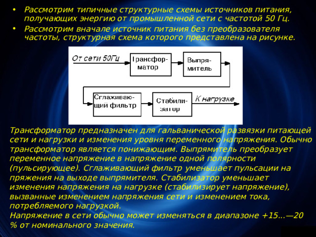 Рассмотрим типичные структурные схемы источников питания, получающих энергию от промышленной сети с частотой 50 Гц. Рассмотрим вначале источник питания без преобразователя частоты, структурная схема которого представлена на рисунке. Трансформатор предназначен для гальванической развязки питающей сети и нагрузки и изменения уровня переменного напряжения. Обычно трансформатор является понижающим. Выпрямитель преобразует переменное напряжение в напряжение одной полярности (пульсирующее). Сглаживающий фильтр уменьшает пульсации на­пряжения на выходе выпрямителя. Стабилизатор уменьшает изменения напряжения на нагрузке (стабилизирует напряжение), вызванные изменением напряжения сети и изменением тока, потребляемого нагрузкой. Напряжение в сети обычно может изменяться в диапа­зоне +15...—20 % от номинального значения. 