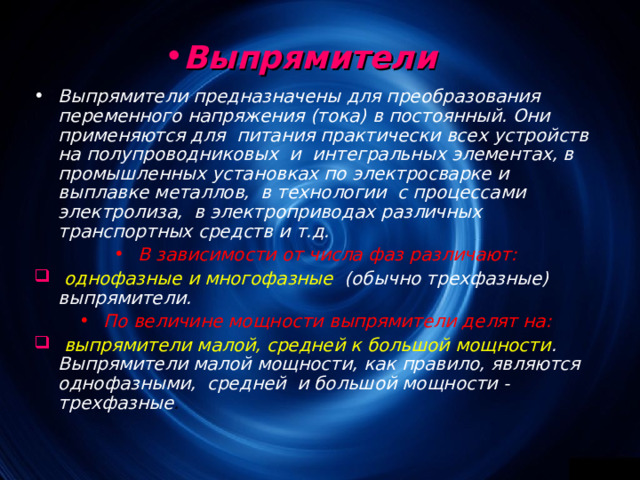 Выпрямители  Выпрямители предназначены для преобразования переменного напряжения (тока) в постоянный. Они применяются для питания практически всех устройств на полупроводниковых и интегральных элементах, в промышленных установках по электросварке и выплавке металлов, в технологии с процессами электролиза, в электроприводах различных транспортных средств и т.д. В зависимости от числа фаз различают:  однофазные и многофазные (обычно трехфазные) выпрямители. По величине мощности выпрямители делят на:  выпрямители малой, средней к большой мощности . Выпрямители малой мощности, как правило, являются однофазными, средней и большой мощности - трехфазные . 