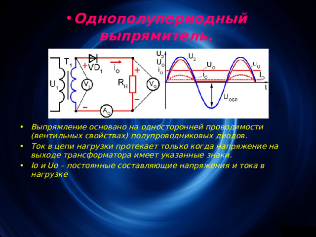 Однополупериодный выпрямитель. Выпрямление основано на односторонней проводимости (вентильных свойствах) полупроводниковых диодов.  Ток в цепи нагрузки протекает только когда напряжение на выходе трансформатора имеет указанные знаки. Io и Uo – постоянные составляющие напряжения и тока в нагрузке 