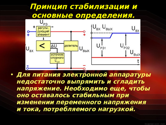 Принцип стабилизации и основные определения. Для питания электронной аппаратуры недостаточно выпрямить и сгладить напряжение. Необходимо еще, чтобы оно оставалось стабильным при изменении переменного напряжения и тока, потребляемого нагрузкой.   