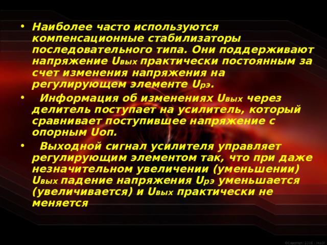 Наиболее часто используются компенсационные стабилизаторы последовательного типа. Они поддерживают напряжение U вых практически постоянным за счет изменения напряжения на регулирующем элементе U рэ .  Информация об изменениях U вых через делитель поступает на усилитель, который сравнивает поступившее напряжение с опорным U оп.  Выходной сигнал усилителя управляет регулирующим элементом так, что при даже незначительном увеличении (уменьшении) U вых падение напряжения U рэ уменьшается (увеличивается) и U вых практически не меняется  