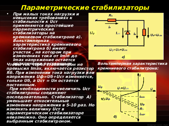 Параметрические стабилизаторы При малых токах нагрузки и невысоких требованиях к стабильности к U ст применяются простейшие параметрические стабилизаторы на кремниевом стабилитроне а). Вольтамперная характеристика кремниевого стабилитрона б) имеет участок , на котором при изменениях тока от Imin до Imax напряжение остается практически постоянным. Вольтамперная характеристика кремниевого стабилитрона: Чтобы ток через стабилитрон не превысил Im ах, включается резистор R б. При изменении тока нагрузки или напряжения U ф= U б+ U ст изменяется, только U б, а U ст = U н остается постоянным.  При необходимости увеличить U ст стабилитроны соединяют последовательно. Стабилизатор А) уменьшает относительные изменения напряжения в 5-10 раз. Но изменять величину U ст в параметрическом стабилизаторе невозможно. Оно определяется выбранным стабилитроном.  