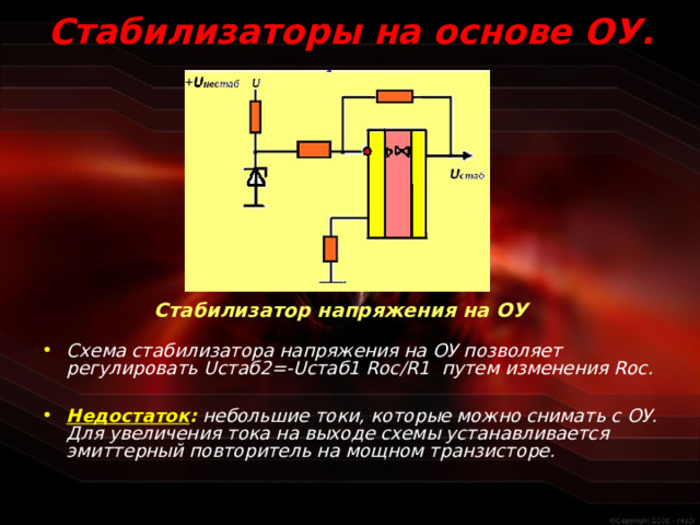 Стабилизаторы на основе ОУ.  Стабилизатор напряжения на ОУ Схема стабилизатора напряжения на ОУ позволяет регулировать U стаб2=- U стаб1 R ос/ R 1 путем изменения R ос.  Недостаток :  небольшие токи, которые можно снимать с ОУ. Для увеличения тока на выходе схемы устанавливается эмиттерный повторитель на мощном транзисторе.  