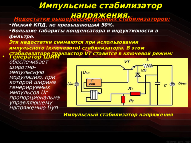 Импульсные стабилизатор напряжения. Недостатки вышерассмотренных стабилизаторов: Низкий КПД, не превышающий 50%. Большие габариты конденсатора и индуктивности в фильтре. Эти недостатки снимаются при использовании импульсного (ключевого) стабилизатора. В этом стабилизаторе транзистор VT ставится в ключевой режим: Генератор ШИМ  обеспечивает широтно-импульсную модуляцию, при которой ширина генерируемых импульсов U г пропорциональна управляющему напряжению U уп  Импульсный стабилизатор напряжения  