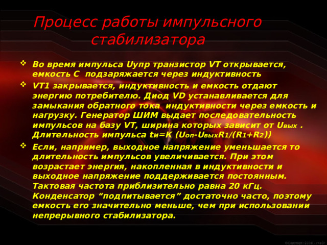 Процесс работы импульсного стабилизатора Во время импульса U упр транзистор VT открывается, емкость С подзаряжается через индуктивность VT1 закрывается, индуктивность и емкость отдают энергию потребителю. Диод VD устанавливается для замыкания обратного тока индуктивности через емкость и нагрузку. Генератор ШИМ выдает последовательность импульсов на базу VT , ширина которых зависит от U вых . Длительность импульса t и =К (U оп -U вых R 1 /(R 1 +R 2 )) Если, например, выходное напряжение уменьшается то длительность импульсов увеличивается. При этом возрастает энергия, накопленная в индуктивности и выходное напряжение поддерживается постоянным. Тактовая частота приблизительно равна 20 кГц. Конденсатор “подпитывается” достаточно часто, поэтому емкость его значительно меньше, чем при использовании непрерывного стабилизатора.  