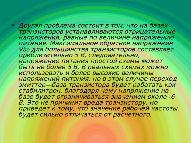 Другая проблема состоит в том, что на базах транзисторов устанавливаются отрицательные напряжения, равные по величине напряжению питания. Максимальное обратное напряжение V be  для большинства транзисторов составляет приблизительно 5 В, следовательно, напряжение питания простой схемы может быть не более 5 В. В реальных схемах можно использовать и более высокие величины напряжений питания, но в этом случае переход эмиттер—база транзистора будет работать как стабилитрон, благодаря чему напряжение на базе будет ограничиваться значением около -6 В. Это не причинит вреда транзистору, но приведет к тому, что значение рабочей частоты будет сильно отличаться от расчетного. 