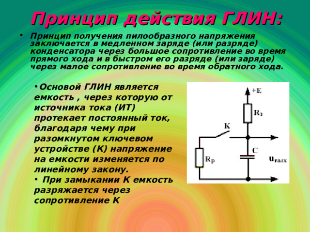 Принцип действия ГЛИН : Принцип получения пилообразного напряжения заключается в медленном заряде (или разряде) конденсатора через большое сопротивление во время прямого хода и в быстром его разряде (или заряде) через малое сопротивление во время обратного хода. Основой ГЛИН является емкость , через которую от источника тока (ИТ) протекает постоянный ток, благодаря чему при разомкнутом ключевом устройстве (К) напряжение на емкости изменяется по линейному закону.  При замыкании К емкость разряжается через сопротивление К 