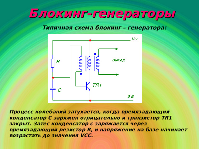 Блокинг-генераторы Типичная схема блокинг – генератора: Процесс колебаний затухается, когда времязадающий конденсатор С заряжен отрицательно и транзистор Т R 1 закрыт. Затес конденсатор с заряжается через времязадающий резистор R , и напряжение на базе начинает возрастать до значения VCC . 