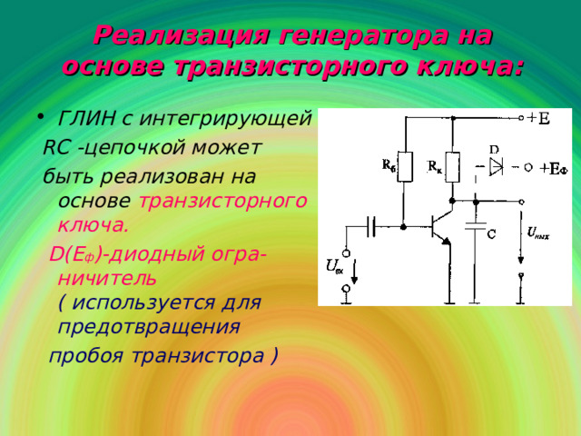 Реализация генератора на основе транзисторного ключа : ГЛИН с интегрирующей  RC -цепочкой может  быть реализован на основе  транзисторного ключа.  D ( E ф )-диодный огра-ничитель ( используется для предотвращения  пробоя транзистора )  