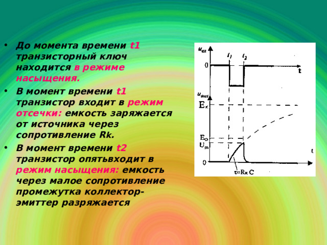 До момента времени  t1  транзисторный ключ находится в режиме насыщения. В  момент времени  t1  транзистор входит  в  режим отсечки :  емкость заряжается от источника через сопротивление R k . В момент времени  t2  транзистор опятьвходит в  режим насыщения :  емкость через малое сопротивление промежутка коллектор-эмиттер разряжается  