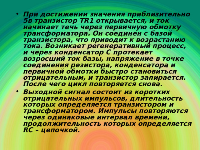 При достижении значения приблизительно 5в транзистор Т R 1 открывается, и ток начинает течь через первичную обмотку трансформатора. Он соединен с базой транзистора, что приводит к возрастанию тока. Возникает регенеративный процесс, и через конденсатор С протекает возросший ток базы, напряжение в точке соединения резистора, конденсатора и первичной обмотки быстро становиться отрицательным, и транзистор запирается. После чего цикл повторяется снова. Выходной сигнал состоит из коротких отрицательных импульсов, длительность которых определяется транзистором и трансформатором. Импульсы повторяются через одинаковые интервал времени, продолжительность которых определяется RC – цепочкой. 