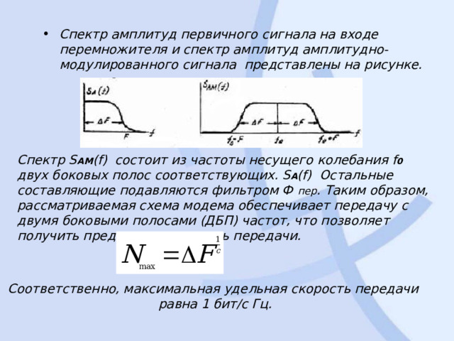 Спектр амплитуд первичного сигнала на входе перемножителя и спектр амплитуд амплитудно-модулированного сигнала  представлены на рисунке. Спектр S AM ( f )  состоит из частоты несущего колебания f 0 двух боковых полос соответствующих. S A ( f ) Остальные составляющие подавляются фильтром Ф пер . Таким образом, рассматриваемая схема модема обеспечивает передачу с двумя боковыми полосами (ДБП) частот, что позволяет получить предельную скорость передачи. Соответственно, максимальная удельная скорость передачи равна 1 бит/с Гц. 