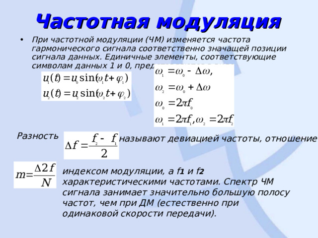 Частотная модуляция  При частотной модуляции (ЧМ) изменяется частота гармонического сигнала соответственно значащей позиции сигнала данных. Единичные элементы, соответствующие символам данных 1 и 0, представляются в виде  Разность   называют девиацией частоты, отношение  индексом модуляции, а f 1 и f 2 характеристическими частотами. Спектр ЧМ сигнала занимает значительно боль­шую полосу частот, чем при ДМ (естественно при одинаковой скорости передачи). 