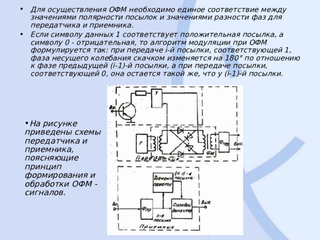 Для осуществления ОФМ необходимо единое соответствие между значениями полярности посылок и значениями разности фаз для передатчика и приемника. Если символу данных 1 соответствует положительная посылка, а символу 0 - отрицательная, то алгоритм модуляции при ОФМ формулируется так: при передаче i-й посылки, соответствующей 1, фаза несущего колебания скачком изменяется на 180° по отношению к фазе предыдущей (i-1)-й посылки, а при передаче посылки, соответствующей 0, она остается такой же, что у (i-1)-й посылки. На рисунке приведены схемы передатчика и приемника, поясняющие принцип формирования и обработки ОФМ - сигналов. 