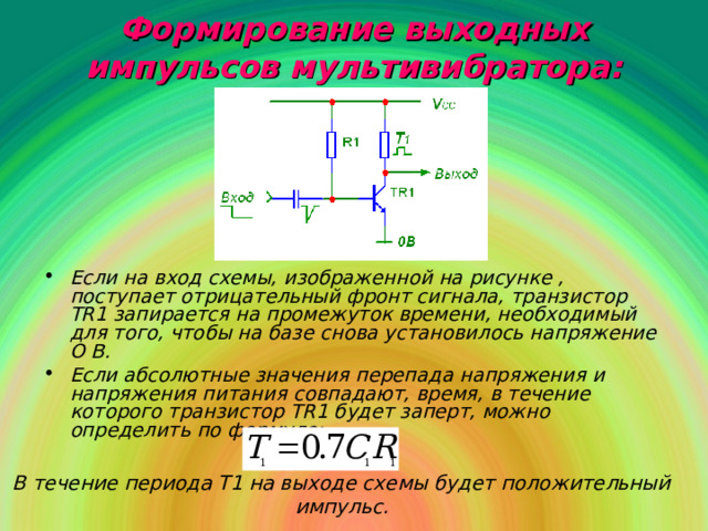 Формирование выходных импульсов мультивибратора: Если на вход схемы, изображенной на рисунке , поступает отрицательный фронт сигнала, транзистор TR 1 запирается на промежуток времени, необходимый для того, чтобы на базе снова установилось напряжение О В. Если абсолютные значения перепада напряжения и напряжения питания совпадают, время, в течение которого транзистор TR 1 будет заперт, можно определить по формуле: В течение периода Т1 на выходе схемы будет положительный импульс.  
