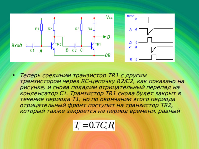 Теперь соединим транзистор TR 1 с другим транзистором через RC -цепочку R 2/С2, как показано на рисунке, и снова подадим отрицательный перепад на конденсатор С 1 . Транзистор Т R 1 снова будет закрыт в течение периода T 1, но по окончании этого периода отрицательный фронт поступит на транзистор TR 2, который также закроется на период времени, равный 