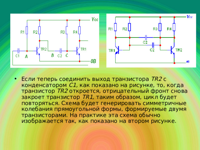 Если теперь соединить выход транзистора Т R 2 с конденсатором С1, как показано на рисунке, то, когда транзистор Т R 2 откроется, отрицательный фронт снова закроет транзистор Т R 1, таким образом, цикл будет повторяться. Схема будет генерировать симметричные колебания прямоугольной формы, формируемые двумя транзисторами. На практике эта схема обычно изображается так, как показано на втором рисунке. 