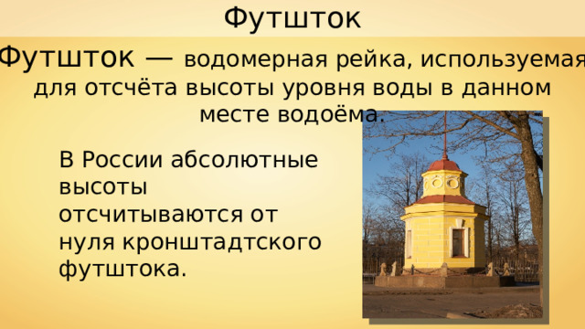 Футшток Футшток — водомерная рейка, используемая для отсчёта высоты уровня воды в данном месте водоёма. В России абсолютные высоты отсчитываются от нуля кронштадтского футштока. 