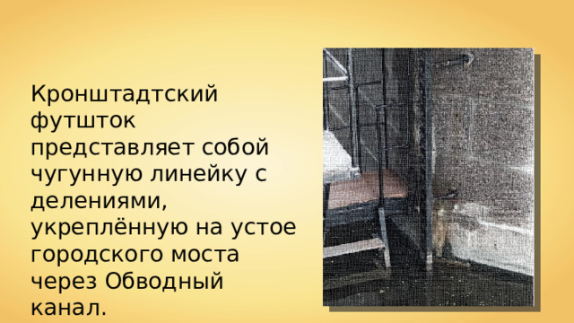 Кронштадтский футшток представляет собой чугунную линейку с делениями, укреплённую на устое городского моста через Обводный канал. 