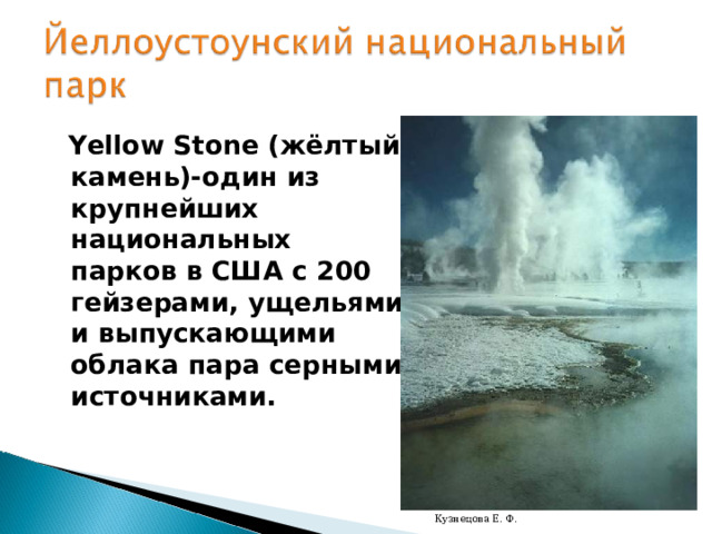  Yellow Stone ( жёлтый камень)-один из крупнейших национальных парков в США с 200 гейзерами, ущельями и выпускающими облака пара серными источниками. Кузнецова Е. Ф. 