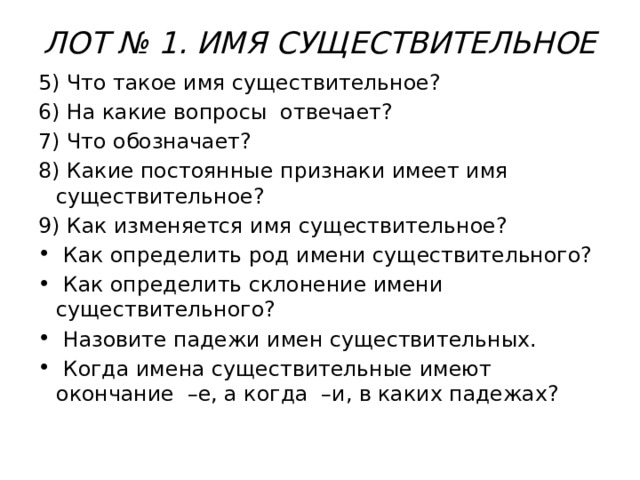 ЛОТ № 1. ИМЯ СУЩЕСТВИТЕЛЬНОЕ   5) Что такое имя существительное? 6) На какие вопросы отвечает? 7) Что обозначает? 8) Какие постоянные признаки имеет имя существительное? 9) Как изменяется имя существительное?  Как определить род имени существительного?  Как определить склонение имени существительного?  Назовите падежи имен существительных.  Когда имена существительные имеют окончание –е, а когда –и, в каких падежах? 