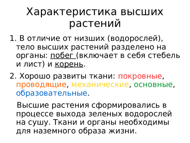 Характеристика высших растений 1. В отличие от низших (водорослей), тело высших растений разделено на органы: побег (включает в себя стебель и лист) и корень . 2. Хорошо развиты ткани: покровные , проводящие , механические , основные , образовательные .  Высшие растения сформировались в процессе выхода зеленых водорослей на сушу. Ткани и органы необходимы для наземного образа жизни.   