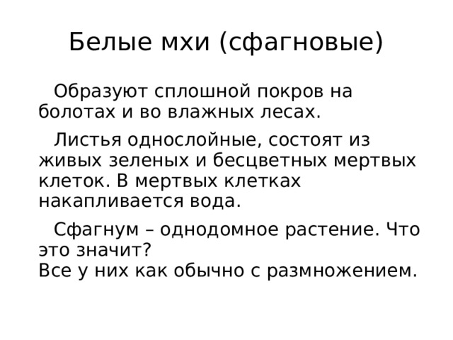 Белые мхи (сфагновые) Образуют сплошной покров на болотах и во влажных лесах. Листья однослойные, состоят из живых зеленых и бесцветных мертвых клеток. В мертвых клетках накапливается вода. Сфагнум – однодомное растение. Что это значит?  Все у них как обычно с размножением.   