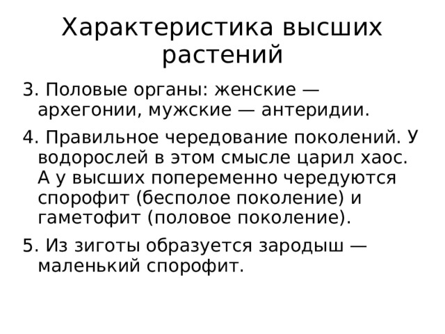 Характеристика высших растений 3. Половые органы: женские — архегонии, мужские — антеридии. 4. Правильное чередование поколений. У водорослей в этом смысле царил хаос. А у высших попеременно чередуются спорофит (бесполое поколение) и гаметофит (половое поколение). 5. Из зиготы образуется зародыш — маленький спорофит.   