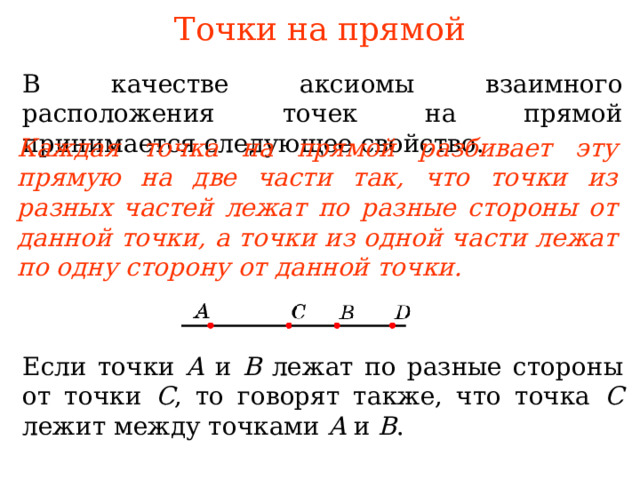 Точки на прямой В качестве аксиомы взаимного расположения точек на прямой принимается следующее свойство. Каждая точка на прямой разбивает эту прямую на две части так, что точки из разных частей лежат по разные стороны от данной точки, а точки из одной части лежат по одну сторону от данной точки. В режиме слайдов ответы появляются после кликанья мышкой Если точки A и B  лежат по разные стороны от точки C , то говорят также, что точка C лежит между точками A и B . 