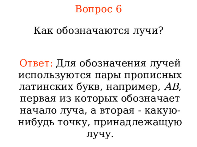 Вопрос 6 Как обозначаются лучи? Ответ:  Для обозначения лучей используются пары прописных латинских букв, например, AB , первая из которых обозначает начало луча, а вторая - какую-нибудь точку, принадлежащую лучу . В режиме слайдов ответы появляются после кликанья мышкой 