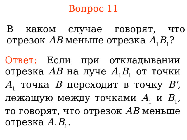 Вопрос 11 В каком случае говорят, что отрезок АВ меньше отрезка А 1 В 1 ? Ответ:  Если при откладывании отрезка АВ на луче А 1 В 1 от точки А 1 точка В переходит в точку B ' , лежащую между точками А 1 и В 1 , то говорят, что отрезок АВ меньше отрезка А 1 В 1 .  В режиме слайдов ответы появляются после кликанья мышкой 