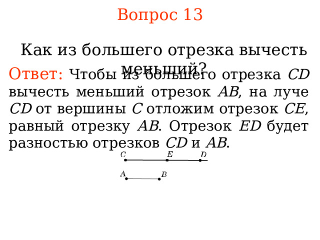 Вопрос 1 3 Как из большего отрезка вычесть меньший? Ответ: Чтобы из большего отрезка  CD  вычесть меньший отрезок AB , на луче CD от вершины C отложим отрезок  C Е , равный отрезку AB . Отрезок Е D  будет разностью отрезков С D и AB . В режиме слайдов ответы появляются после кликанья мышкой 